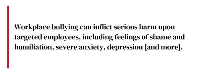 Workplace bullying can inflict serious harm upon targeted employees, including feelings of shame and humiliation, severe anxiety, depression [and more].